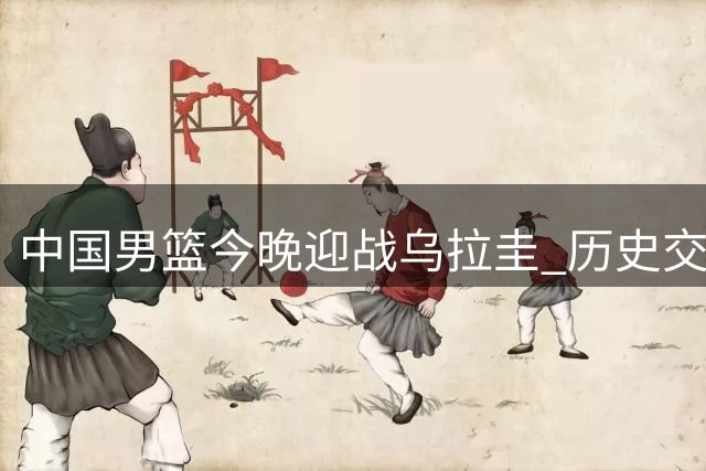 中国男篮今晚迎战乌拉圭 历史交锋仅有一次