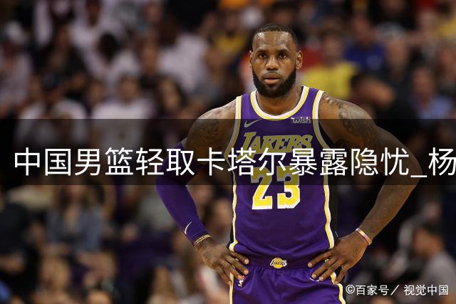 中国男篮轻取卡塔尔暴露隐忧 杨瀚森表现抢眼