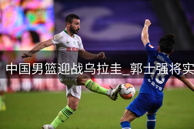 中国男篮迎战乌拉圭 郭士强将实施三大战术调整
