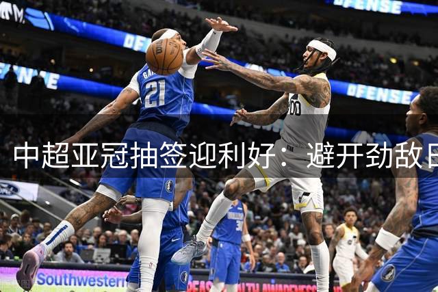 中超亚冠抽签迎利好：避开劲敌日本 赛程优势明显