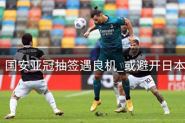 国安亚冠抽签遇良机 或避开日本强敌迎战旧将