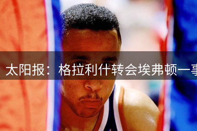 太阳报：格拉利什转会埃弗顿一事目前出现变数