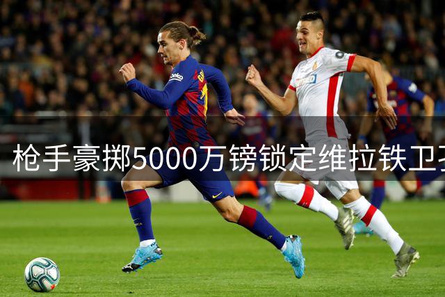 枪手豪掷5000万镑锁定维拉铁卫孔萨 体检在即