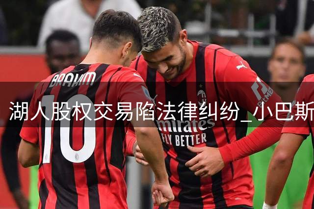 湖人股权交易陷法律纠纷 小巴斯提法律异议阻家族抛股