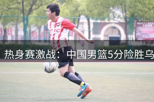 热身赛激战：中国男篮5分险胜乌拉圭队