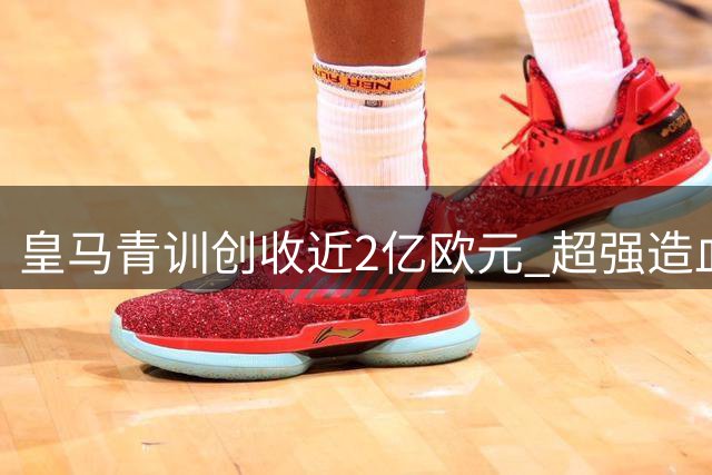 皇马青训创收近2亿欧元 超强造血能力支撑豪购