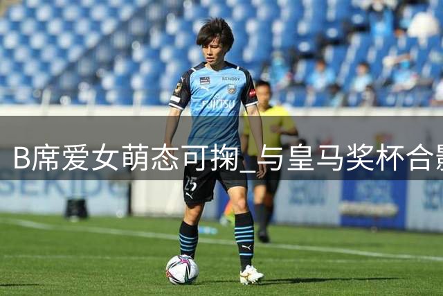 B席爱女萌态可掬 与皇马奖杯合影引关注